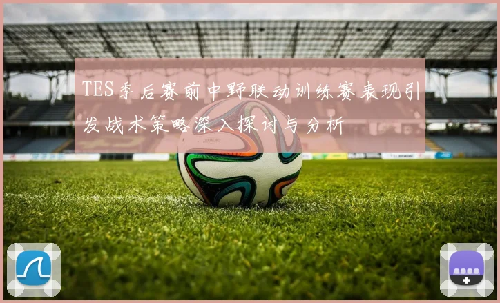 TES季后赛前中野联动训练赛表现引发战术策略深入探讨与分析
