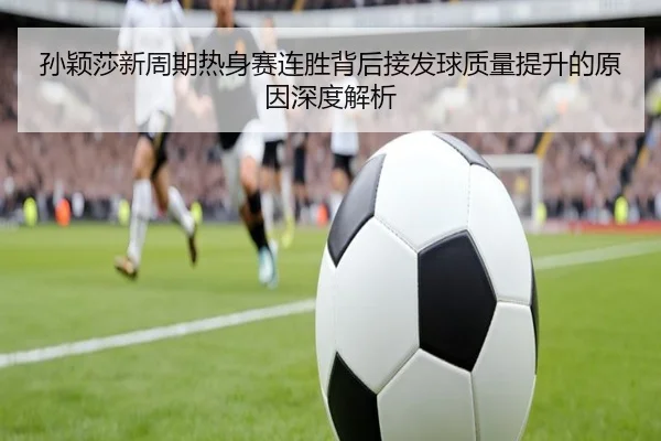 孙颖莎新周期热身赛连胜背后接发球质量提升的原因深度解析